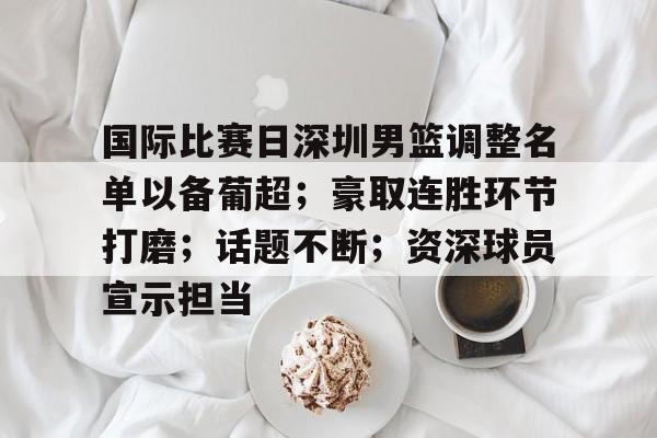 包含国际比赛日深圳男篮调整名单以备葡超；豪取连胜环节打磨；话题不断；资深球员宣示担当的词条-九游官网